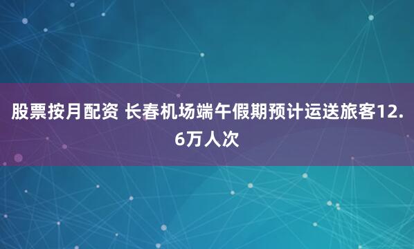 股票按月配资 长春机场端午假期预计运送旅客12.6万人次