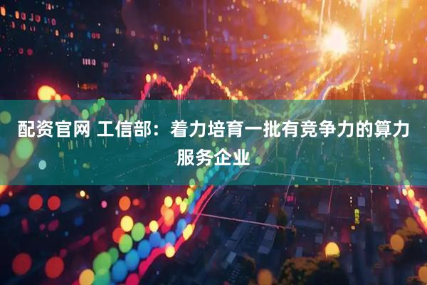 配资官网 工信部：着力培育一批有竞争力的算力服务企业