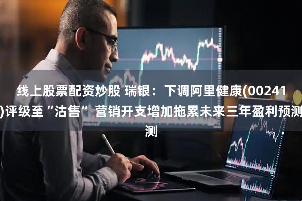 线上股票配资炒股 瑞银：下调阿里健康(00241)评级至“沽售” 营销开支增加拖累未来三年盈利预测