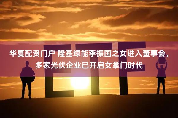 华夏配资门户 隆基绿能李振国之女进入董事会，多家光伏企业已开启女掌门时代