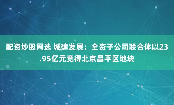 配资炒股网选 城建发展：全资子公司联合体以23.95亿元竞得北京昌平区地块