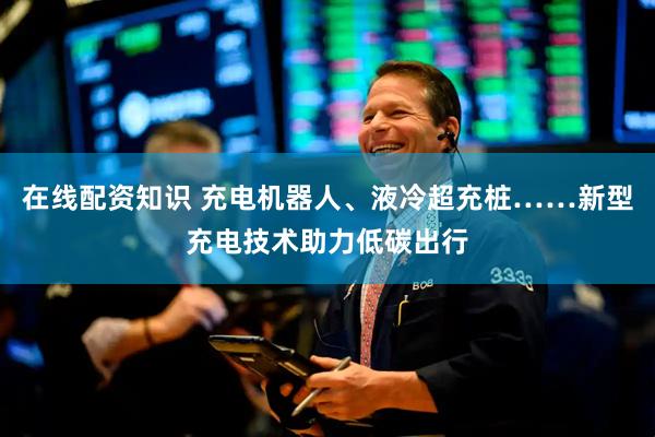 在线配资知识 充电机器人、液冷超充桩……新型充电技术助力低碳出行