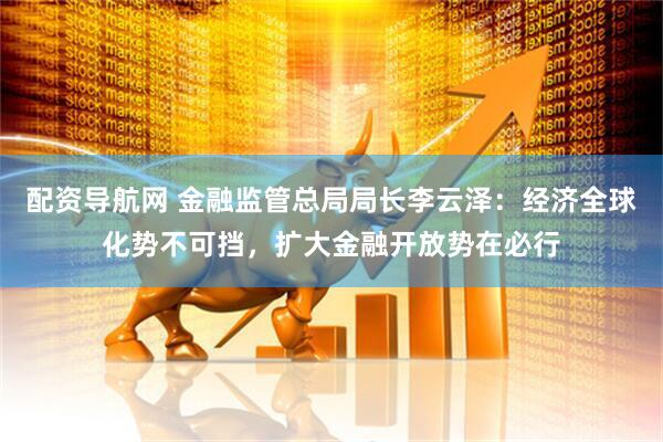 配资导航网 金融监管总局局长李云泽：经济全球化势不可挡，扩大金融开放势在必行