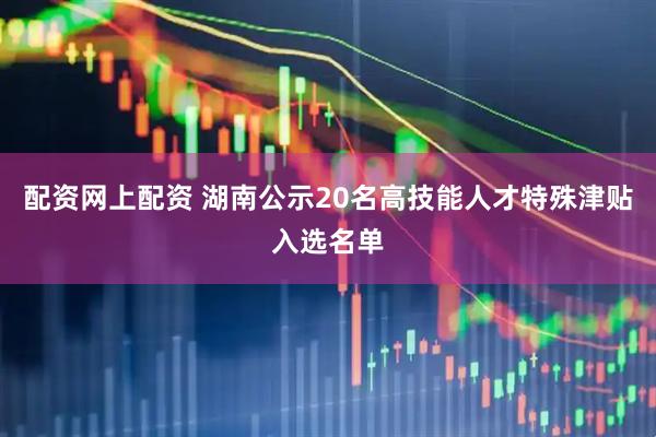配资网上配资 湖南公示20名高技能人才特殊津贴入选名单
