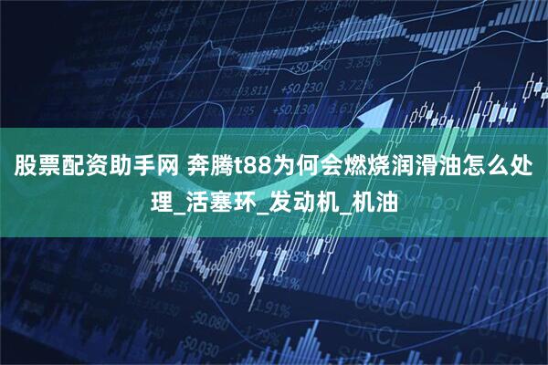 股票配资助手网 奔腾t88为何会燃烧润滑油怎么处理_活塞环_发动机_机油