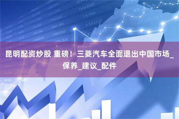 昆明配资炒股 重磅！三菱汽车全面退出中国市场_保养_建议_配件
