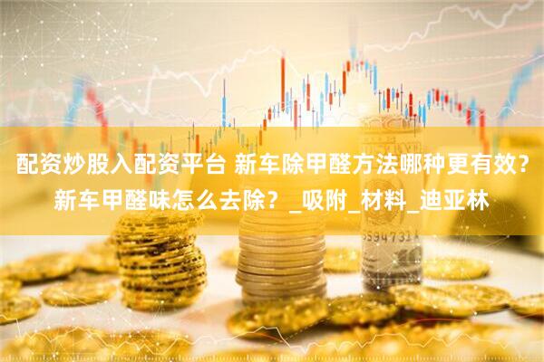 配资炒股入配资平台 新车除甲醛方法哪种更有效？新车甲醛味怎么去除？_吸附_材料_迪亚林