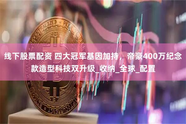 线下股票配资 四大冠军基因加持，帝豪400万纪念款造型科技双升级_收纳_全球_配置