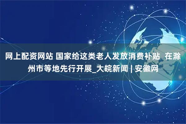 网上配资网站 国家给这类老人发放消费补贴  在滁州市等地先行开展_大皖新闻 | 安徽网