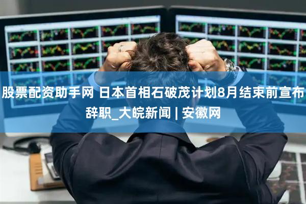 股票配资助手网 日本首相石破茂计划8月结束前宣布辞职_大皖新闻 | 安徽网