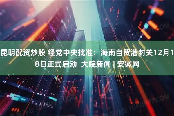 昆明配资炒股 经党中央批准：海南自贸港封关12月18日正式启动_大皖新闻 | 安徽网
