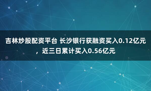 吉林炒股配资平台 长沙银行获融资买入0.12亿元，近三日累计买入0.56亿元