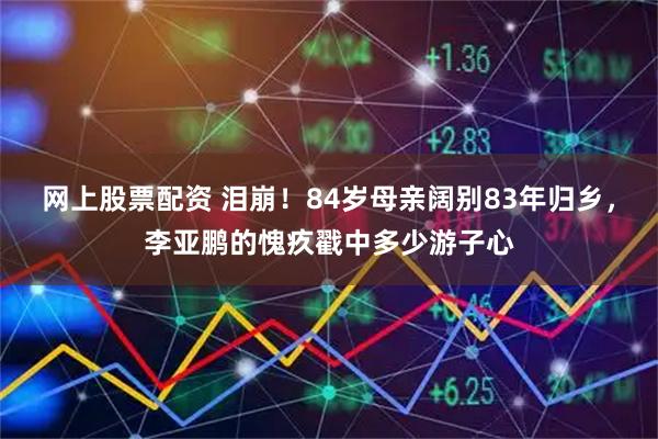 网上股票配资 泪崩！84岁母亲阔别83年归乡，李亚鹏的愧疚戳中多少游子心
