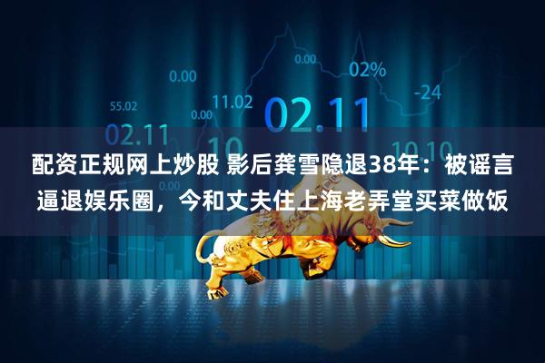 配资正规网上炒股 影后龚雪隐退38年：被谣言逼退娱乐圈，今和丈夫住上海老弄堂买菜做饭